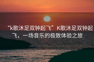 “k歌沐足雙鐘起飛”K歌沐足雙鐘起飛，一場(chǎng)音樂(lè)的極致體驗(yàn)之旅