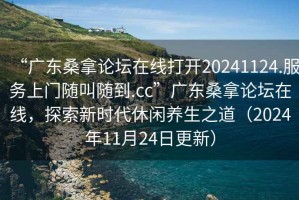 “廣東桑拿論壇在線打開20241124.服務上門隨叫隨到.cc”廣東桑拿論壇在線，探索新時代休閑養(yǎng)生之道（2024年11月24日更新）