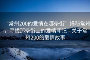 “常州200的愛情在哪條街”揭秘常州，尋找那條街上的愛情印記—關于常州200的愛情故事