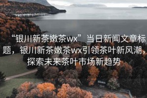 “銀川新茶嫩茶wx”當(dāng)日新聞文章標(biāo)題，銀川新茶嫩茶wx引領(lǐng)茶葉新風(fēng)潮，探索未來(lái)茶葉市場(chǎng)新趨勢(shì)