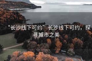 “長沙線下可約”長沙線下可約，探尋城市之美