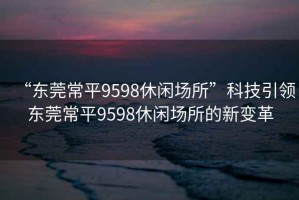 “東莞常平9598休閑場所”科技引領(lǐng)東莞常平9598休閑場所的新變革