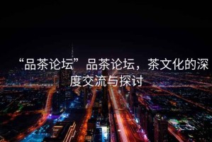 “品茶論壇”品茶論壇，茶文化的深度交流與探討