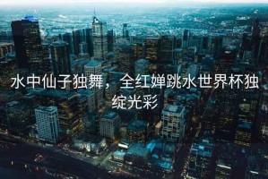水中仙子獨舞，全紅嬋跳水世界杯獨綻光彩