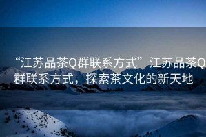 “江蘇品茶Q群聯(lián)系方式”江蘇品茶Q群聯(lián)系方式，探索茶文化的新天地