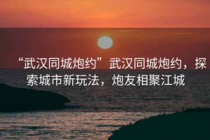 “武漢同城炮約”武漢同城炮約，探索城市新玩法，炮友相聚江城