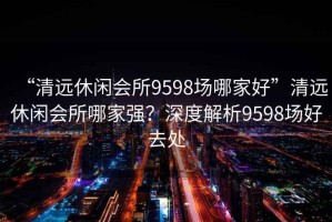 “清遠休閑會所9598場哪家好”清遠休閑會所哪家強？深度解析9598場好去處
