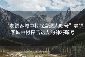 “老鏢客城中村探店達(dá)人暗號”老鏢客城中村探店達(dá)人的神秘暗號