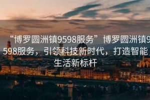 “博羅圓洲鎮(zhèn)9598服務”博羅圓洲鎮(zhèn)9598服務，引領科技新時代，打造智能生活新標桿