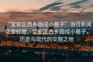 “寶安區(qū)西鄉(xiāng)固戍小巷子”當(dāng)日新聞文章標(biāo)題，寶安區(qū)西鄉(xiāng)固戍小巷子，歷史與現(xiàn)代的交融之地