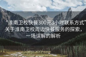 “淮南衛(wèi)校快餐300元3小時(shí)聯(lián)系方式”關(guān)于淮南衛(wèi)校周邊快餐服務(wù)的探索，一場誤解的解析