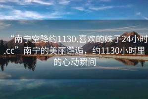 “南寧空降約1130.喜歡的妹子24小時.cc”南寧的美麗邂逅，約1130小時里的心動瞬間