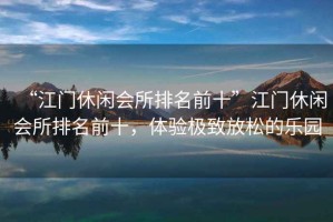 “江門休閑會(huì)所排名前十”江門休閑會(huì)所排名前十，體驗(yàn)極致放松的樂園