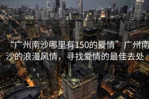 “廣州南沙哪里有150的愛情”廣州南沙的浪漫風(fēng)情，尋找愛情的最佳去處