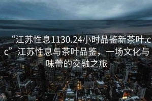 “江蘇性息1130.24小時(shí)品鑒新茶葉.cc”江蘇性息與茶葉品鑒，一場(chǎng)文化與味蕾的交融之旅