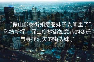 “保山柳樹街如意巷妹子去哪里了”科技新探，保山柳樹街如意巷的變遷與尋找消失的街頭妹子