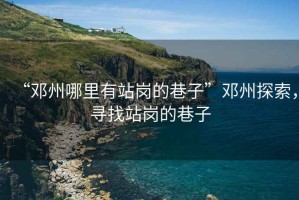 “鄧州哪里有站崗的巷子”鄧州探索，尋找站崗的巷子