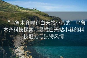 “烏魯木齊哪有白天站小巷的”烏魯木齊科技探索，尋找白天站小巷的科技魅力與獨特風情