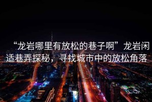 “龍巖哪里有放松的巷子啊”龍巖閑適巷弄探秘，尋找城市中的放松角落
