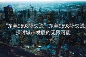 “東莞9598場(chǎng)交流”東莞9598場(chǎng)交流，探討城市發(fā)展的無(wú)限可能