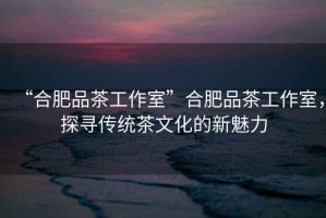 “合肥品茶工作室”合肥品茶工作室，探尋傳統(tǒng)茶文化的新魅力