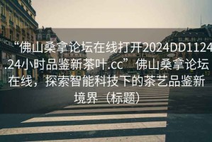 “佛山桑拿論壇在線打開2024DD1124.24小時品鑒新茶葉.cc”佛山桑拿論壇在線，探索智能科技下的茶藝品鑒新境界（標題）