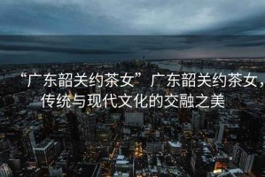“廣東韶關(guān)約茶女”廣東韶關(guān)約茶女，傳統(tǒng)與現(xiàn)代文化的交融之美