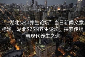“湖北szsn養(yǎng)生論壇”當日新聞文章標題，湖北SZSN養(yǎng)生論壇，探索傳統(tǒng)與現(xiàn)代養(yǎng)生之道