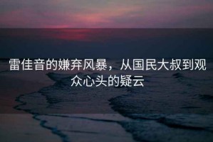 雷佳音的嫌棄風(fēng)暴，從國(guó)民大叔到觀眾心頭的疑云