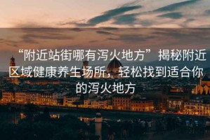 “附近站街哪有瀉火地方”揭秘附近區(qū)域健康養(yǎng)生場(chǎng)所，輕松找到適合你的瀉火地方