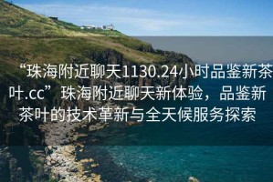 “珠海附近聊天1130.24小時品鑒新茶葉.cc”珠海附近聊天新體驗，品鑒新茶葉的技術(shù)革新與全天候服務探索