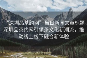 “深圳品茶約網(wǎng)”當(dāng)日新聞文章標(biāo)題，深圳品茶約網(wǎng)引領(lǐng)茶文化新潮流，推動(dòng)線上線下融合新體驗(yàn)