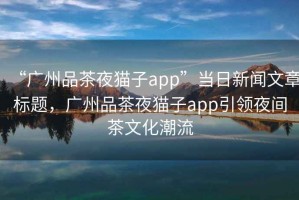 “廣州品茶夜貓子app”當(dāng)日新聞文章標(biāo)題，廣州品茶夜貓子app引領(lǐng)夜間茶文化潮流