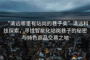 “清遠(yuǎn)哪里有站崗的巷子賣(mài)”清遠(yuǎn)科技探索，尋找智能化站崗巷子的秘密與特色商品交易之地