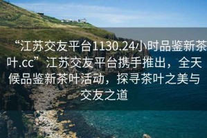 “江蘇交友平臺(tái)1130.24小時(shí)品鑒新茶葉.cc”江蘇交友平臺(tái)攜手推出，全天候品鑒新茶葉活動(dòng)，探尋茶葉之美與交友之道