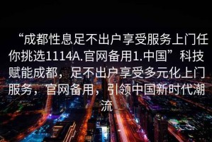 “成都性息足不出戶享受服務(wù)上門任你挑選1114A.官網(wǎng)備用1.中國”科技賦能成都，足不出戶享受多元化上門服務(wù)，官網(wǎng)備用，引領(lǐng)中國新時(shí)代潮流