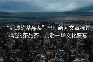 “同城約茶品茶”當日新聞文章標題，同城約茶品茶，共赴一場文化盛宴