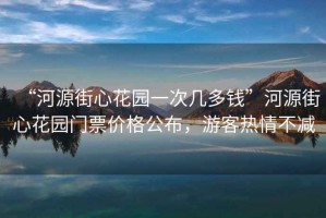 “河源街心花園一次幾多錢”河源街心花園門票價(jià)格公布，游客熱情不減