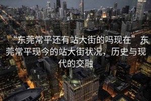 “東莞常平還有站大街的嗎現(xiàn)在”東莞常平現(xiàn)今的站大街狀況，歷史與現(xiàn)代的交融