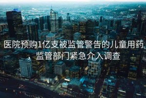 醫(yī)院預(yù)購(gòu)1億支被監(jiān)管警告的兒童用藥，監(jiān)管部門緊急介入調(diào)查