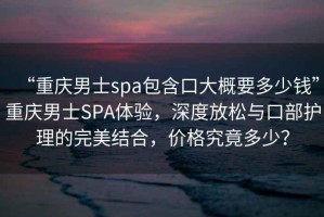 “重慶男士spa包含口大概要多少錢”重慶男士SPA體驗，深度放松與口部護理的完美結(jié)合，價格究竟多少？