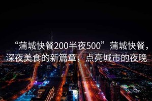 “蒲城快餐200半夜500”蒲城快餐，深夜美食的新篇章，點亮城市的夜晚