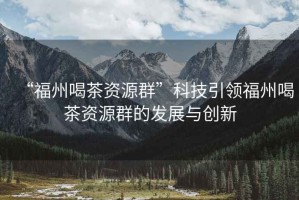 “福州喝茶資源群”科技引領福州喝茶資源群的發(fā)展與創(chuàng)新