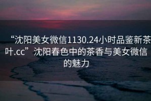 “沈陽美女微信1130.24小時品鑒新茶葉.cc”沈陽春色中的茶香與美女微信的魅力