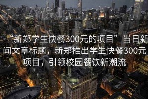 “新鄭學(xué)生快餐300元的項(xiàng)目”當(dāng)日新聞文章標(biāo)題，新鄭推出學(xué)生快餐300元項(xiàng)目，引領(lǐng)校園餐飲新潮流