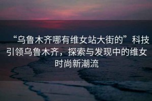 “烏魯木齊哪有維女站大街的”科技引領(lǐng)烏魯木齊，探索與發(fā)現(xiàn)中的維女時(shí)尚新潮流