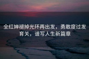 全紅嬋褪掉光環(huán)再出發(fā)，勇敢度過發(fā)育關，譜寫人生新篇章