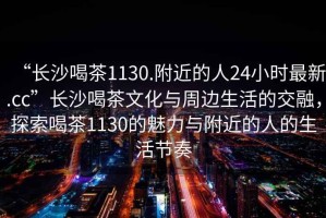 “長(zhǎng)沙喝茶1130.附近的人24小時(shí)最新.cc”長(zhǎng)沙喝茶文化與周邊生活的交融，探索喝茶1130的魅力與附近的人的生活節(jié)奏
