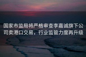 國家市監(jiān)局將嚴格審查李嘉誠旗下公司賣港口交易，行業(yè)監(jiān)管力度再升級