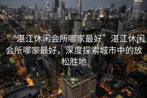 “湛江休閑會所哪家最好”湛江休閑會所哪家最好，深度探索城市中的放松勝地